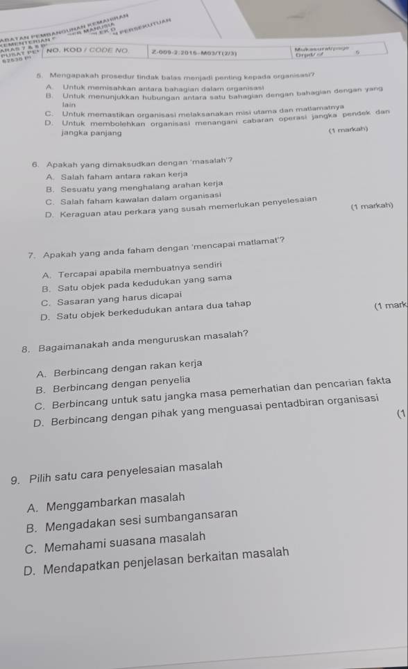 seRseSutUAN
=== A    =
“   (
PUSAT PE.              Mentghàn ' Abatan PembanGunan Kemahnan
NO. KOD / CODE NO Z-009-2:2015-M03/T(2/3)  Mus gral  
Ord of 6
5. Mengapakah prosedur tindak balas menjadi penting kepada organisasi?
A. Untuk memisahkan antara bahagian dalam organisasi
B. Untuk menunjukkan hubungan antara satu bahagian dengan bahagian dengan yang
lain
C. Untuk memastikan organisasi melaksanakan misi utama dan matlamatnya
D. Untuk membolehkan organisasi menangani cabaran operasi jangka pendek dan
jangka panjang
(1 markah)
6. Apakah yang dimaksudkan dengan ‘masalah’?
A. Salah faham antara rakan kerja
B. Sesuatu yang menghalang arahan kerja
C. Salah faham kawalan dalam organisasi
(1 markah)
D. Keraguan atau perkara yang susah memerlukan penyelesaian
7. Apakah yang anda faham dengan 'mencapai matlamat'?
A. Tercapai apabila membuatnya sendiri
B. Satu objek pada kedudukan yang sama
C. Sasaran yang harus dicapai
D. Satu objek berkedudukan antara dua tahap
(1 mark
8. Bagaimanakah anda menguruskan masalah?
A. Berbincang dengan rakan kerja
B. Berbincang dengan penyelia
C. Berbincang untuk satu jangka masa pemerhatian dan pencarian fakta
D. Berbincang dengan pihak yang menguasai pentadbiran organisasi
(1
9. Pilih satu cara penyelesaian masalah
A. Menggambarkan masalah
B. Mengadakan sesi sumbangansaran
C. Memahami suasana masalah
D. Mendapatkan penjelasan berkaitan masalah