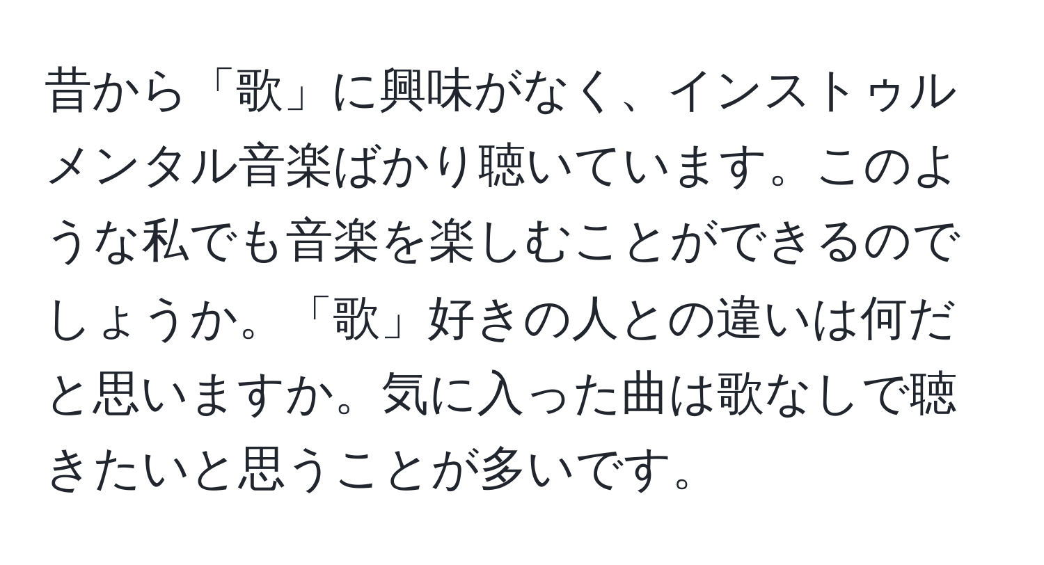 昔から「歌」に興味がなく、インストゥルメンタル音楽ばかり聴いています。このような私でも音楽を楽しむことができるのでしょうか。「歌」好きの人との違いは何だと思いますか。気に入った曲は歌なしで聴きたいと思うことが多いです。