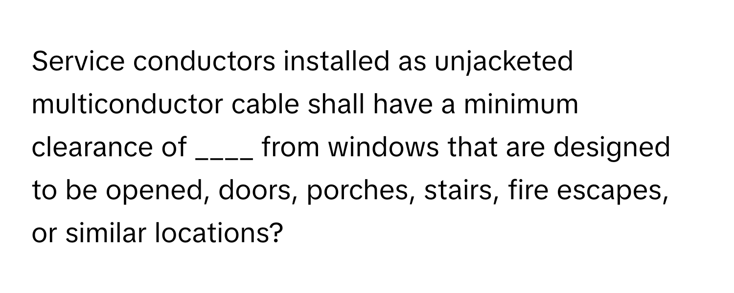 Service conductors installed as unjacketed multiconductor cable shall have a minimum clearance of ____ from windows that are designed to be opened, doors, porches, stairs, fire escapes, or similar locations?