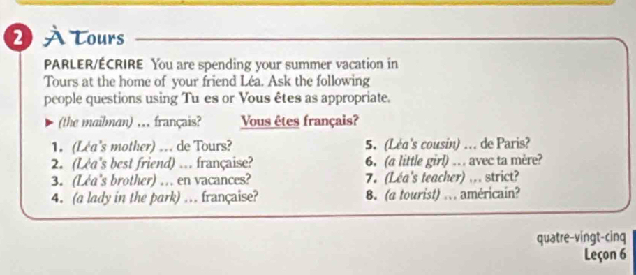 2 À Tours 
PARLER/ÉCRIRE You are spending your summer vacation in 
Tours at the home of your friend Léa. Ask the following 
people questions using Tu es or Vous êtes as appropriate. 
(the mailman) .. français? Vous êtes français? 
1. (Lea's mother) ... de Tours? 5. (Léa's cousin) .. de Paris? 
2. (Lea's best friend) ... française? 6. (a little girl) … avec ta mère? 
3. (Lea's brother) … en vacances? 7. (Léa's teacher) ... strict? 
4. (a lady in the park) .. française? 8. (a tourist) ... américain? 
quatre-vingt-cinq 
Leçon 6