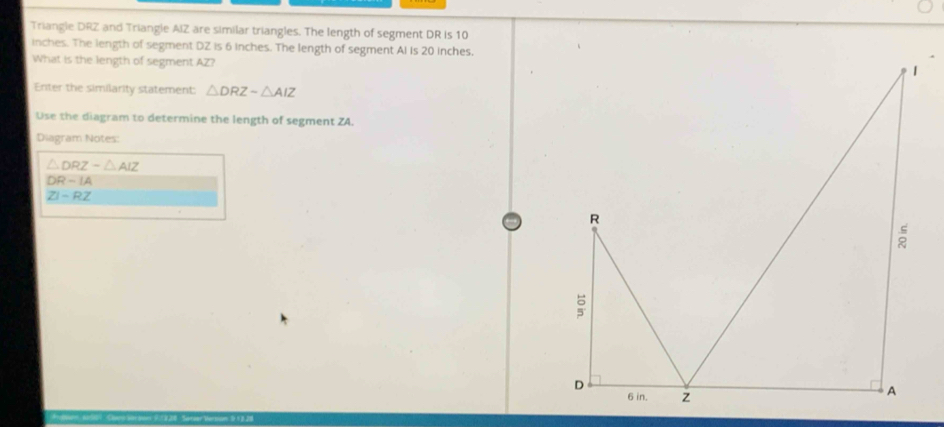 Triangle DRZ and Triangle AIZ are similar triangles. The length of segment DR is 10
inches. The length of segment DZ is 6 inches. The length of segment AI Is 20 inches. 
What is the length of segment AZ? 
Enter the similarity statement: △ DRZsim △ AIZ
Use the diagram to determine the length of segment ZA. 
Diagram Notes:
△ DRZsim △ AIZ
DR-IA
ZI-RZ