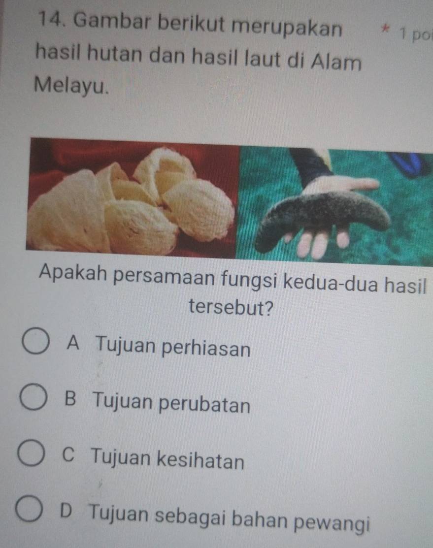 Gambar berikut merupakan * 1 po
hasil hutan dan hasil laut di Alam
Melayu.
Apakah persamaan fungsi kedua-dua hasil
tersebut?
A Tujuan perhiasan
B Tujuan perubatan
C Tujuan kesihatan
D Tujuan sebagai bahan pewangi