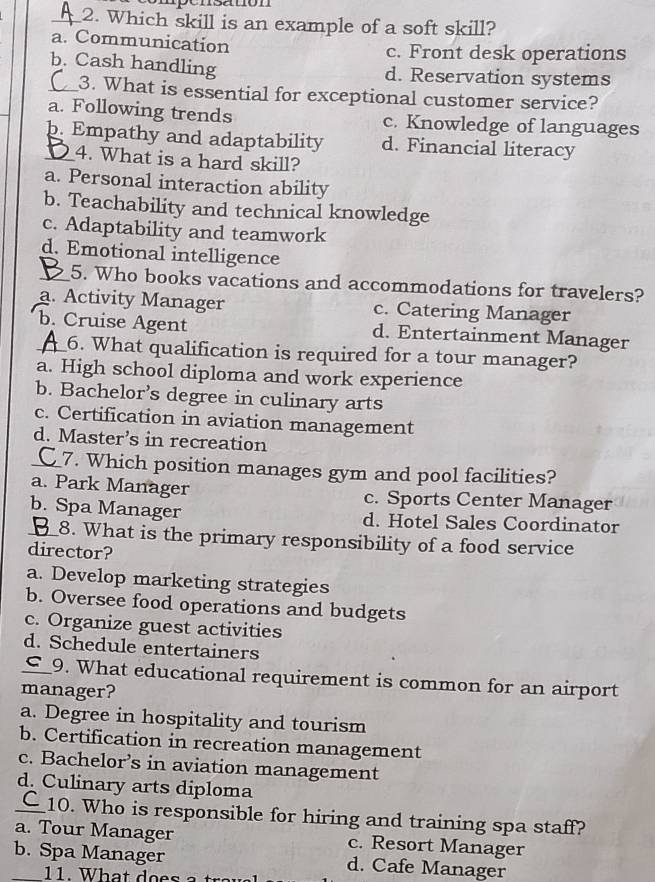 pónsatón
_2. Which skill is an example of a soft skill?
a. Communication c. Front desk operations
b. Cash handling d. Reservation systems
_3. What is essential for exceptional customer service?
a. Following trends c. Knowledge of languages
_b. Empathy and adaptability d. Financial literacy
4. What is a hard skill?
a. Personal interaction ability
b. Teachability and technical knowledge
c. Adaptability and teamwork
d. Emotional intelligence
_5. Who books vacations and accommodations for travelers?
a. Activity Manager c. Catering Manager
_b. Cruise Agent d. Entertainment Manager
6. What qualification is required for a tour manager?
a. High school diploma and work experience
b. Bachelor’s degree in culinary arts
c. Certification in aviation management
d. Master’s in recreation
C_7. Which position manages gym and pool facilities?
a. Park Manager c. Sports Center Manager
_b. Spa Manager d. Hotel Sales Coordinator
8. What is the primary responsibility of a food service
director?
a. Develop marketing strategies
b. Oversee food operations and budgets
c. Organize guest activities
d. Schedule entertainers
_⊆_9. What educational requirement is common for an airport
manager?
a. Degree in hospitality and tourism
b. Certification in recreation management
c. Bachelor’s in aviation management
d. Culinary arts diploma
_10. Who is responsible for hiring and training spa staff?
a. Tour Manager c. Resort Manager
b. Spa Manager d. Cafe Manager
11. What does
