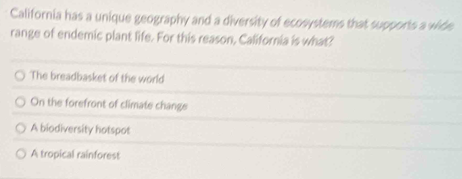 California has a unique geography and a diversity of ecosystems that supports a wide
range of endemic plant life. For this reason, California is what?
The breadbasket of the world
On the forefront of climate change
A biodiversity hotspot
A tropical rainforest