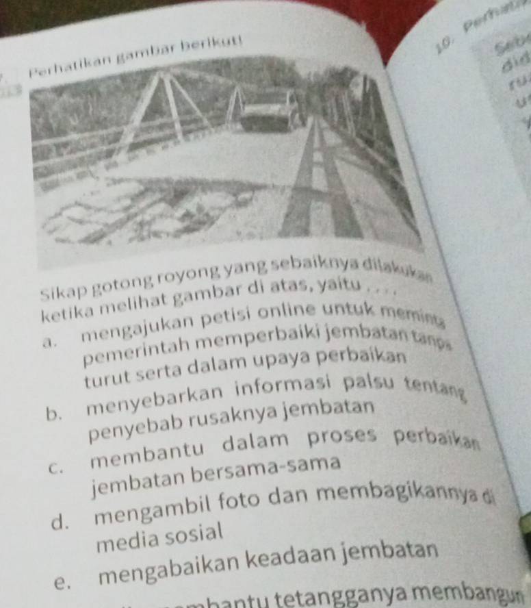 1 0 . erh an
Seb
did
U
Sikap gotong royong yang sebaiknya dilakuka
ketika melihat gambar d
a. mengajukan petisi online untuk memin 
pemerintah memperbaiki jembatanta 
turut serta dalam upaya perbaíkan
b. menyebarkan informasi palsu tentang
penyebab rusaknya jembatan
c. membantu dalam proses perbaika 
jembatan bersama-sama
d. mengambil foto dan membagikannya 
media sosial
e. mengabaikan keadaan jembatan
m ban tu tetangganya membangun