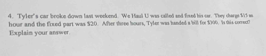 Tyler's car broke down last weekend. We Haul U was called and fixed his car. They charge $15 an
hour and the fixed part was $20. After three hours, Tyler was handed a bill for $300. Is this correct? 
Explain your answer.