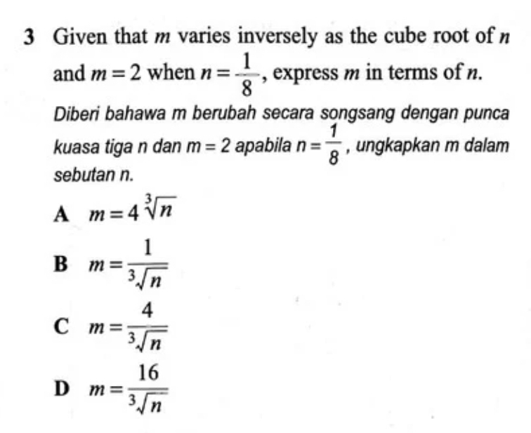 Given that m varies inversely as the cube root ofn
and m=2 when n= 1/8  , express m in terms of n.
Diberi bahawa m berubah secara songsang dengan punca
kuasa tiga n dan m=2 apabila n= 1/8  , ungkapkan m dalam
sebutan n.
A m=4sqrt[3](n)
B m= 1/sqrt[3](n) 
C m= 4/sqrt[3](n) 
D m= 16/sqrt[3](n) 