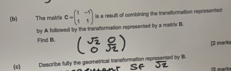 The matrix C=beginpmatrix 1&-1 1&1endpmatrix is a result of combining the transformation represented 
by A followed by the transformation represented by a matrix B. 
Find B. 
[2 marks 
(c) Describe fully the geometrical transformation represented by B. 
l2 marks