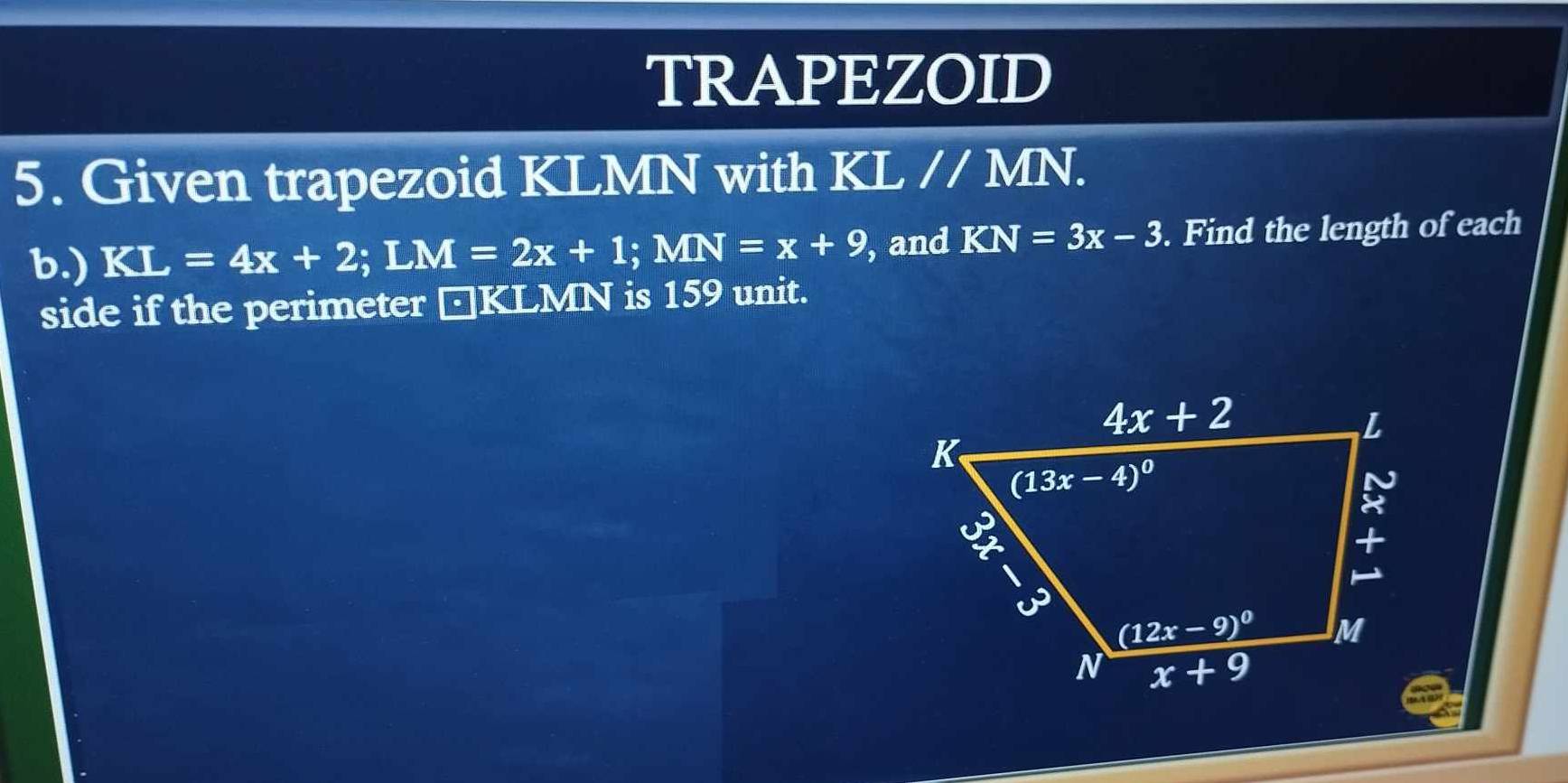 TRAPEZOID
5. Given trapezoid KLMN with KL // MN.
b.) KL=4x+2;LM=2x+1;MN=x+9 , and KN=3x-3. Find the length of each
side if the perimeter □KLMN is 159 unit.