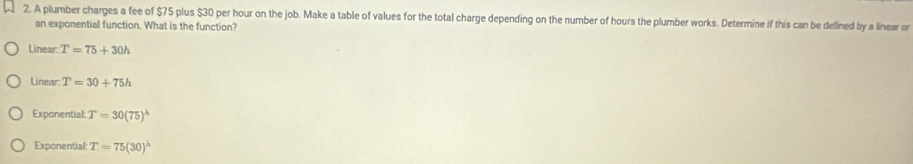 A plumber charges a fee of $75 plus $30 per hour on the job. Make a table of values for the total charge depending on the number of hours the plumber works. Determine if this can be defined by a linear or
an exponential function. What is the function?
Linear: T=75+30h
Linear T=30+75h
Exponential: T=30(75)^h
Exponential: T=75(30)^h