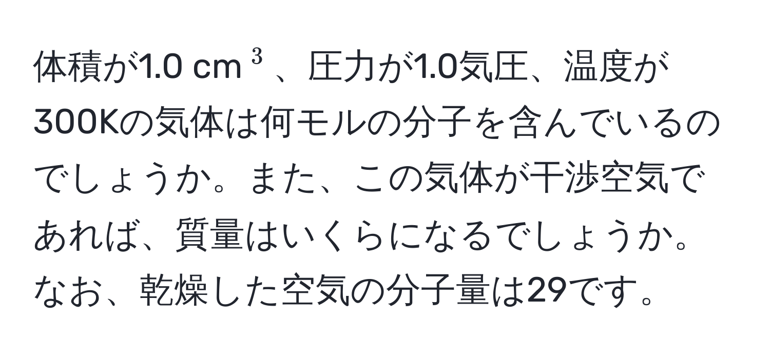 体積が1.0 cm(^3)、圧力が1.0気圧、温度が300Kの気体は何モルの分子を含んでいるのでしょうか。また、この気体が干渉空気であれば、質量はいくらになるでしょうか。なお、乾燥した空気の分子量は29です。