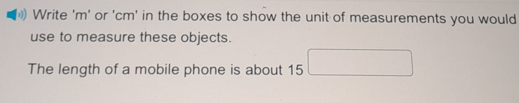 Write ' m ' or ' cm ' in the boxes to show the unit of measurements you would 
use to measure these objects. 
The length of a mobile phone is about 15