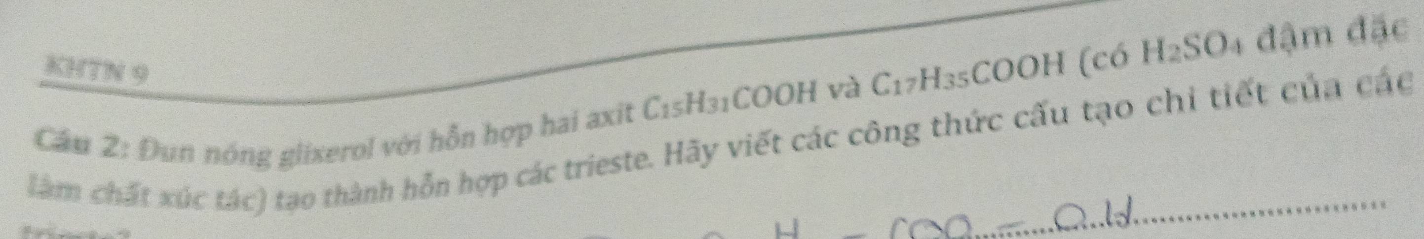 KHTN 9 
Cầu 2: Đun nóng glixerol với hỗn hợp hai axit C_15 *H31COOH và C_1 7H₃5COOH (có H₂SO4 đậm đặc 
làm chất xúc tác) tạo thành hỗn hợp các trieste. Hãy viết các công thức cấu tạo chi tiết của các