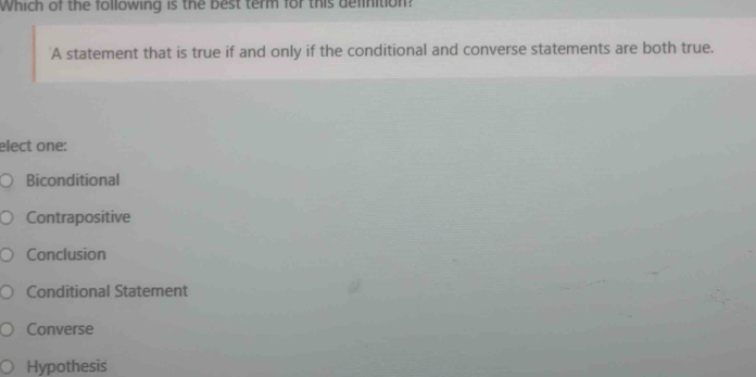 Which of the following is the best term for this definition?
A statement that is true if and only if the conditional and converse statements are both true.
elect one:
Biconditional
Contrapositive
Conclusion
Conditional Statement
Converse
Hypothesis