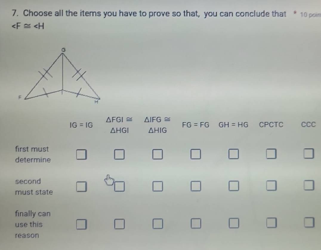 Choose all the items you have to prove so that, you can conclude that * 10 poin

F
A
△ FGI≌ △ IFG≌
IG=IG CPCTC CCC
FG=FG GH=HG
△ HGI △ HIG
first must □ □ □ □ □ □ □ 
determine
second
must state □ □ □ □ □ □ □ 
finally can
use this □ □ □ □ □ □ □ 
reason