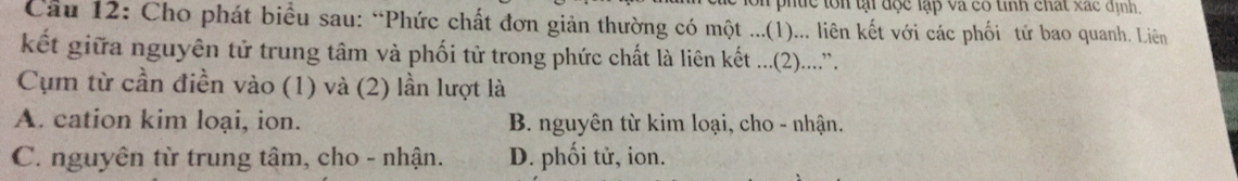 ph e t n t đ c lập va có tinh chat xa c định,
Câu 12: Cho phát biểu sau: “Phức chất đơn giản thường có một ...(1)... liên kết với các phối tử bao quanh. Liên
kết giữa nguyên tử trung tâm và phối tử trong phức chất là liên kết ....(2)...
Cụm từ cần điền vào (1) và (2) lần lượt là
A. cation kim loại, ion. B. nguyên từ kim loại, cho - nhận.
C. nguyên từ trung tâm, cho - nhận. D. phối tử, ion.