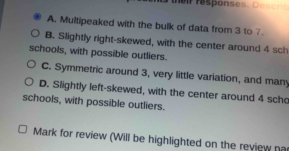 ts their responses. Describ
A. Multipeaked with the bulk of data from 3 to 7.
B. Slightly right-skewed, with the center around 4 sch
schools, with possible outliers.
C. Symmetric around 3, very little variation, and many
D. Slightly left-skewed, with the center around 4 scho
schools, with possible outliers.
Mark for review (Will be highlighted on the review na