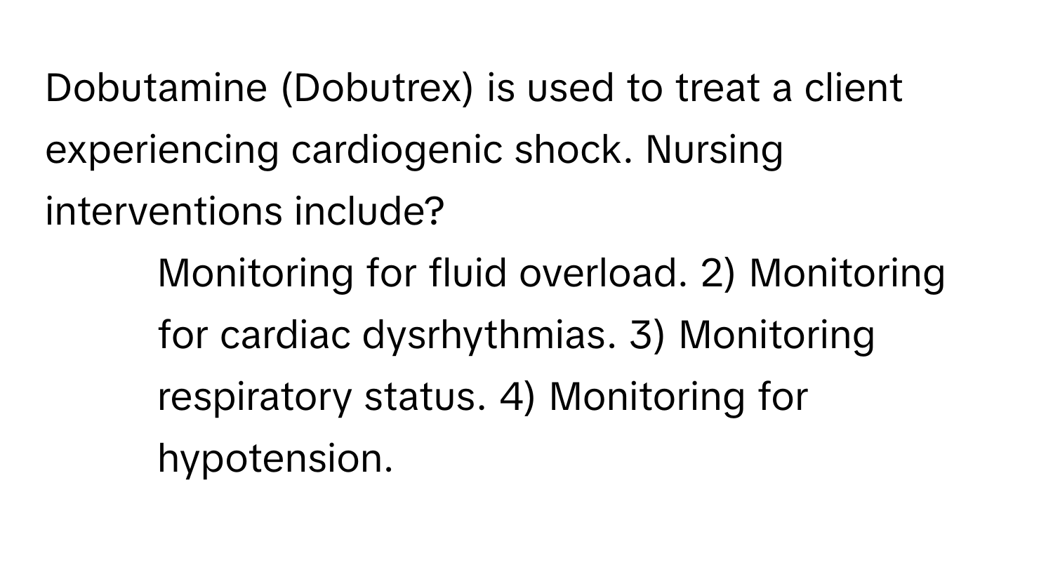 Dobutamine (Dobutrex) is used to treat a client experiencing cardiogenic shock. Nursing interventions include?

1) Monitoring for fluid overload. 2) Monitoring for cardiac dysrhythmias. 3) Monitoring respiratory status. 4) Monitoring for hypotension.