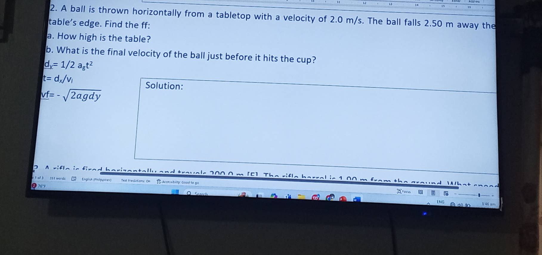 A ball is thrown horizontally from a tabletop with a velocity of 2.0 m/s. The ball falls 2.50 m away the 
table’s edge. Find the ff: 
a. How high is the table? 
b. What is the final velocity of the ball just before it hits the cup?
d_y=1/2a_gt^2
t=d_x/v_1
vf=-sqrt(2agdy)
Solution: 
A rifla is firad barizantall an d travels 200 0 m [E]. The rifle barral is 1,00 m fro th e 
1 of 3 351 wards Q English (Philippines) Text Predictions: On Accessibility: Gooad to ga 
nd 1/h^t
76°F D focus 16
a s 
ENG 1:46 am