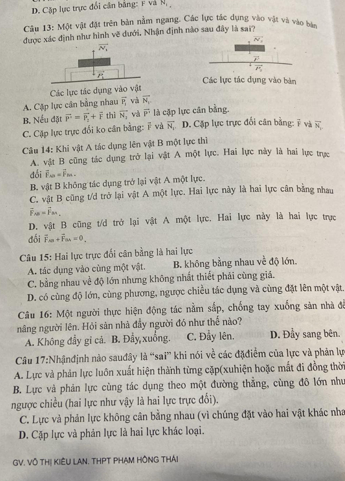 D. Cặp lực trực đối cân bằng: F va N_1
Câu 13: Một vật đặt trên bàn nằm ngang. Các lực tác dụng vào vật và vào bản
được xác định như hình vẽ dưới. Nhận định nào sau đây là sai?
Các lực tác dụng vào bàn
Các lực tác dụng vào vật
A. Cặp lực cân bằng nhau vector P_1 và vector N_1.
B. Nếu đặt vector P'=vector P_2+vector F thì vector N_2 và vector P' là cặp lực cân bằng.
C. Cặp lực trực đối ko cân bằng: vector F và vector N_1 D. Cặp lực trực đối cân bằng:  và overline N_1.
Câu 14: Khi vật A tác dụng lên vật B một lực thì
A. vật B cũng tác dụng trở lại vật A một lực. Hai lực này là hai lực trực
đối vector F_AB=vector F_BA.
B. vật B không tác dụng trở lại vật A một lực.
C. vật B cũng t/d trở lại vật A một lực. Hai lực này là hai lực cân bằng nhau
vector F_AB=vector F_BA,
D. vật B cũng t/d trở lại vật A một lực. Hai lực này là hai lực trực
đối vector F_AB+vector F_BA=0
Câu 15: Hai lực trực đối cân bằng là hai lực
A. tác dụng vào cùng một vật. B. không bằng nhau về độ lớn.
C. bằng nhau về độ lớn nhưng không nhất thiết phải cùng giá.
D. có cùng độ lớn, cùng phương, ngược chiều tác dụng và cùng đặt lên một vật.
Câu 16: Một người thực hiện động tác nằm sấp, chống tay xuống sản nhà để
nâng người lên. Hỏi sàn nhà đẩy người đó như thế nào?
A. Không đẩy gi cả. B. Đẩy xuống. C. Đẩy lên.
D. Đầy sang bên.
Câu 17:Nhậnđịnh nào sauđây là “sai” khi nói về các đặđiểm của lực và phản lự
A. Lực và phản lực luôn xuất hiện thành từng cặp(xuhiện hoặc mất đi đồng thời
B. Lực và phản lực cùng tác dụng theo một đường thẳng, cùng đô lớn như
ngược chiều (hai lực như vậy là hai lực trực đối).
C. Lực và phản lực không cân bằng nhau (vì chúng đặt vào hai vật khác nha
D. Cặp lực và phản lực là hai lực khác loại.
GV. VÔ THỊ KIÊU LAN. THPT PHẠM HÔNG THÁI