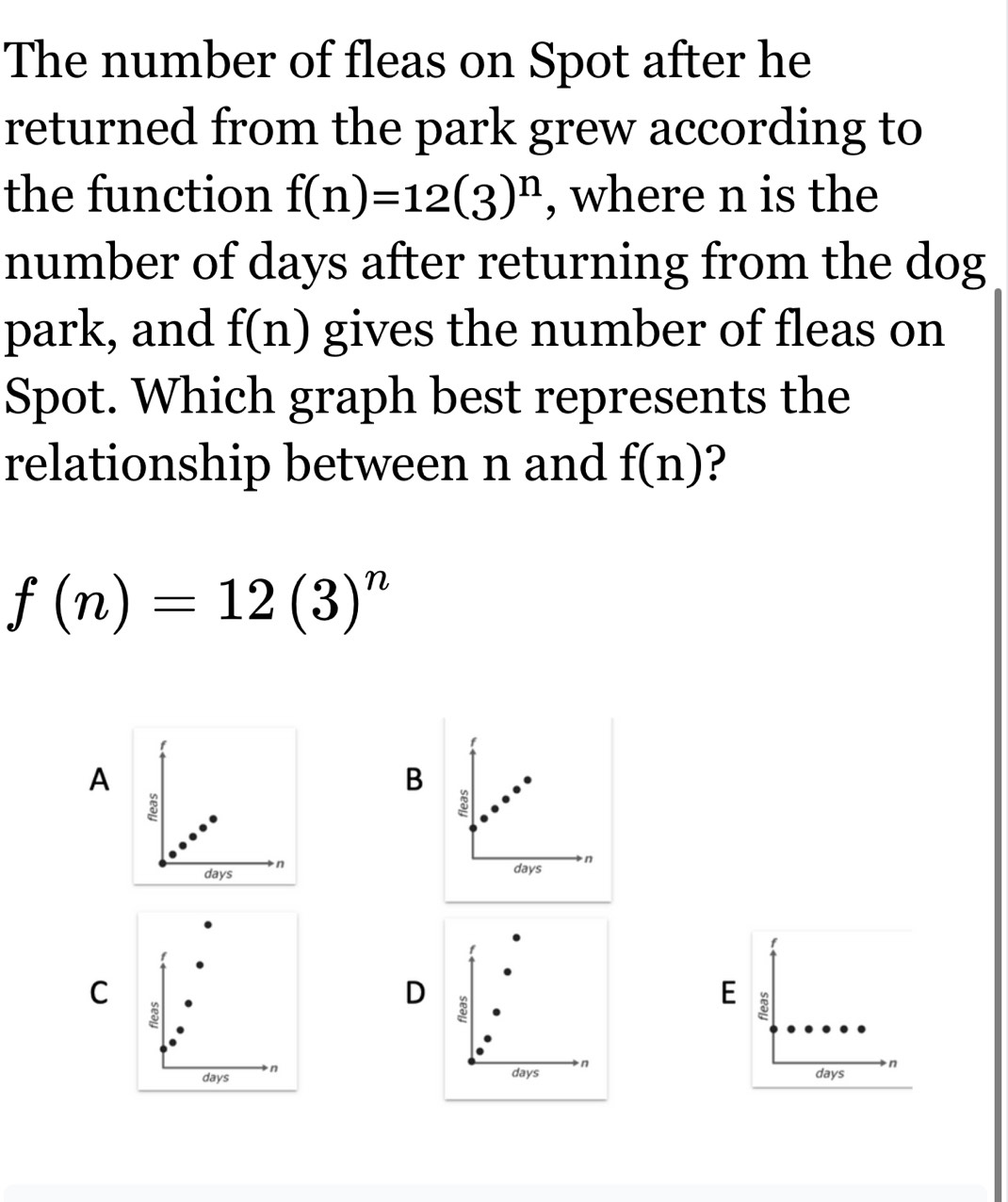 The number of fleas on Spot after he
returned from the park grew according to
the function f(n)=12(3)^n , where n is the
number of days after returning from the dog
park, and f(n) gives the number of fleas on
Spot. Which graph best represents the
relationship between n and f(n) ?
f(n)=12(3)^n
A
B
3
3
days n
days n
f
f
C
D
E ξ
8
days n
days n
days n