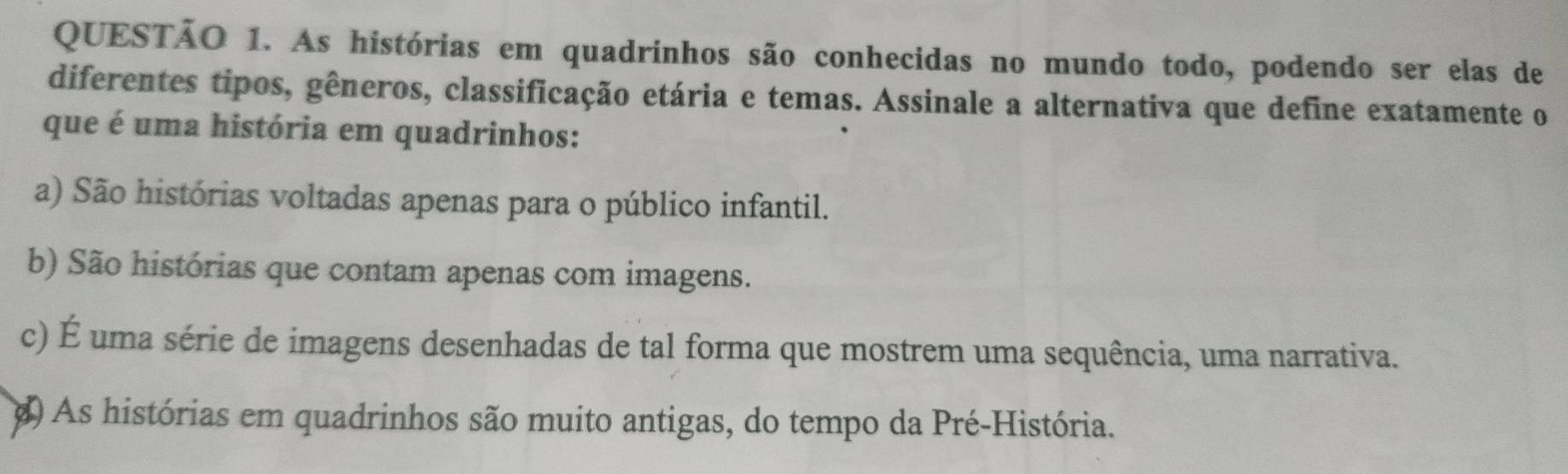 As histórias em quadrinhos são conhecidas no mundo todo, podendo ser elas de
diferentes tipos, gêneros, classificação etária e temas. Assinale a alternativa que define exatamente o
que é uma história em quadrinhos:
a) São histórias voltadas apenas para o público infantil.
b) São histórias que contam apenas com imagens.
c) É uma série de imagens desenhadas de tal forma que mostrem uma sequência, uma narrativa.
() As histórias em quadrinhos são muito antigas, do tempo da Pré-História.