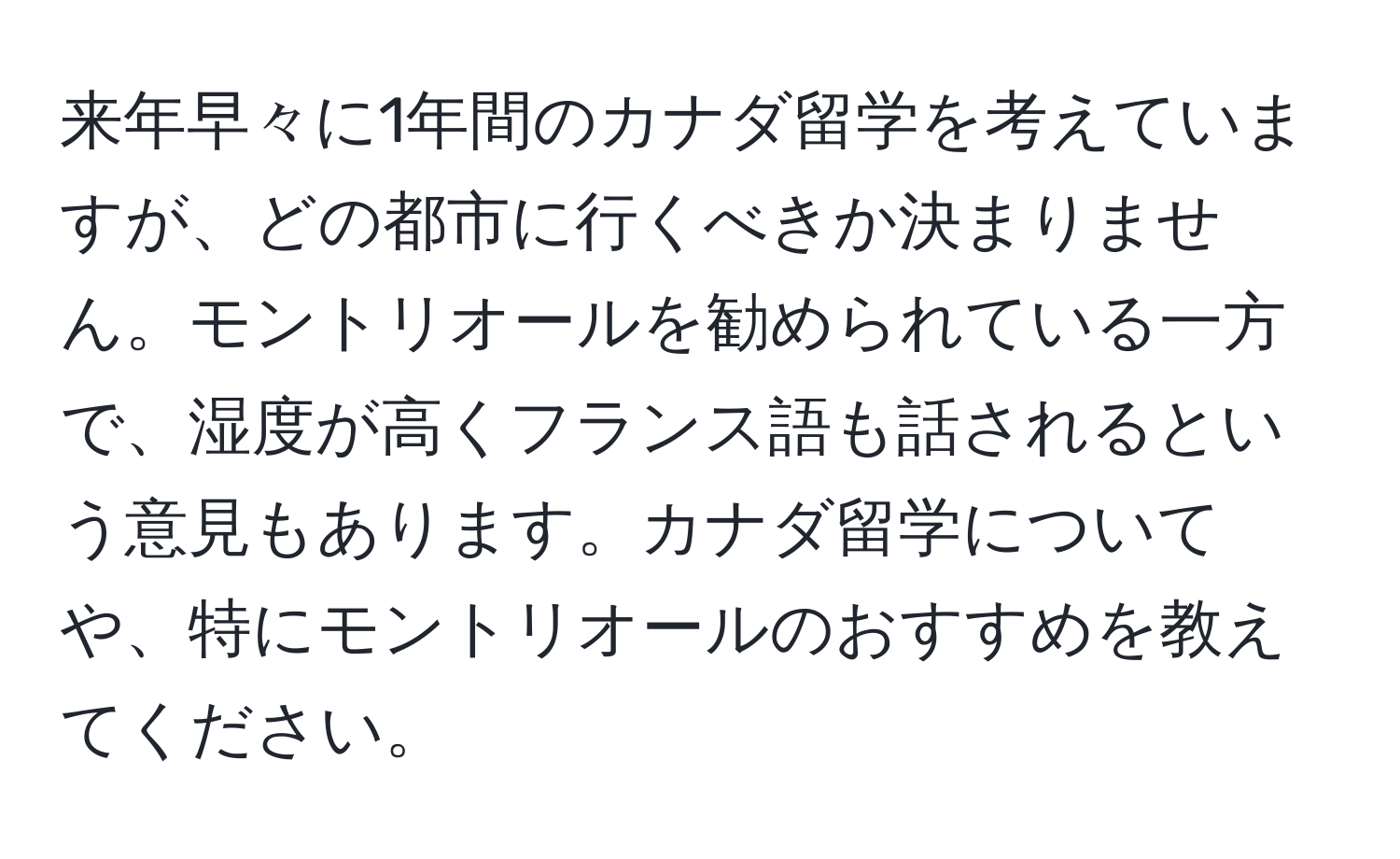 来年早々に1年間のカナダ留学を考えていますが、どの都市に行くべきか決まりません。モントリオールを勧められている一方で、湿度が高くフランス語も話されるという意見もあります。カナダ留学についてや、特にモントリオールのおすすめを教えてください。