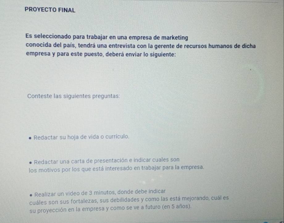 PROYECTO FINAL 
Es seleccionado para trabajar en una empresa de marketing 
conocida del país, tendrá una entrevista con la gerente de recursos humanos de dicha 
empresa y para este puesto, deberá enviar lo siguiente: 
Conteste las siguientes preguntas: 
Redactar su hoja de vida o currículo. 
Redactar una carta de presentación e indicar cuales son 
los motivos por los que está interesado en trabajar para la empresa. 
Realizar un video de 3 minutos, donde debe indicar 
cuáles son sus fortalezas, sus debilidades y como las está mejorando, cuál es 
su proyección en la empresa y como se ve a futuro (en 5 años).