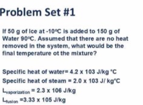 Problem Set #1 
If 50 g of Ice at -10°C is added to 150 g of 
Water 90°C. Assumed that there are no heat 
removed in the system, what would be the 
final temperature ot the mixture? 
Specific heat of water =4.2* 103J/kg°C
Specific heat of steam =2.0* 103J/kg°C
L_vaporization=2.3* 106J/kg
L_fusion=3.33* 105J/kg