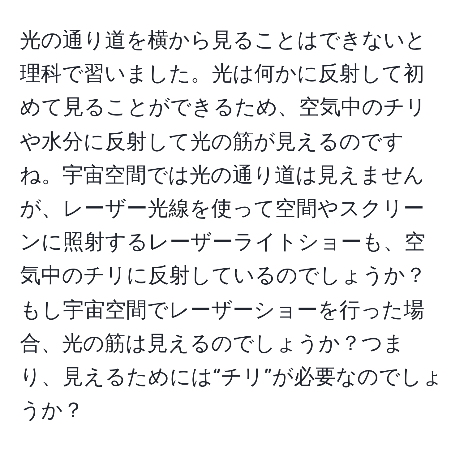 光の通り道を横から見ることはできないと理科で習いました。光は何かに反射して初めて見ることができるため、空気中のチリや水分に反射して光の筋が見えるのですね。宇宙空間では光の通り道は見えませんが、レーザー光線を使って空間やスクリーンに照射するレーザーライトショーも、空気中のチリに反射しているのでしょうか？もし宇宙空間でレーザーショーを行った場合、光の筋は見えるのでしょうか？つまり、見えるためには“チリ”が必要なのでしょうか？