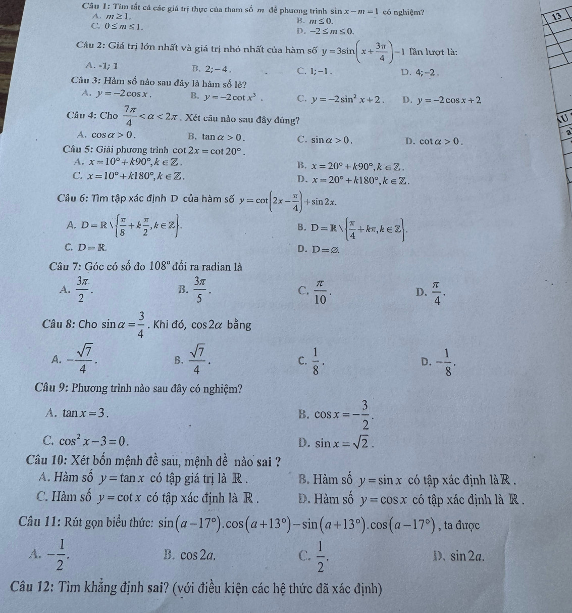 Tìm tất cả các giá trị thực của tham số m đề phương trình sin x-m=1 có nghiệm? 13
A. m≥ 1.
B. m≤ 0.
C. 0≤ m≤ 1.
D. -2≤ m≤ 0.
Câu 2: Giá trị lớn nhất và giá trị nhỏ nhất của hàm số y=3sin (x+ 3π /4 )-1 lần lượt là:
A. -1; 1
B. 2;-4. C. 1;-1. D. 4;-2.
Câu 3: Hàm số nào sau đây là hàm số lẻ?
A. y=-2cos x. B. y=-2cot x^3. C. y=-2sin^2x+2. D. y=-2cos x+2
Câu 4: Cho  7π /4  <2π. Xét câu nào sau đây đúng?
U
a
A. cos alpha >0. B. tan alpha >0. C. sin alpha >0. D. cot alpha >0.
Câu 5: Giải phương trình cot 2x=cot 20°.
A. x=10°+k90°,k∈ Z. B. x=20°+k90°,k∈ Z.
C. x=10°+k180°,k∈ Z. D. x=20°+k180°,k∈ Z.
Câu 6: Tìm tập xác định D của hàm số y=cot (2x- π /4 )+sin 2x.
A. D=R  π /8 +k π /2 ,k∈ Z . D=R  π /4 +kπ ,k∈ Z .
B.
C. D=R. D. D=varnothing .
Câu 7: Góc có số đo 108° đồi ra radian là
A.  3π /2 .  3π /5 . C.  π /10 . D.  π /4 .
B.
Câu 8: Cho sin alpha = 3/4 . Khi đó, cos 2alpha bằng
A. - sqrt(7)/4 .  sqrt(7)/4 .  1/8 . D. - 1/8 .
B.
C.
Câu 9: Phương trình nào sau đây có nghiệm?
A. tan x=3. B. cos x=- 3/2 .
C. cos^2x-3=0. D. sin x=sqrt(2).
Câu 10: Xét bốn mệnh đề sau, mệnh đề nào sai ?
A. Hàm số y=tan x có tập giá trị là R . B. Hàm số y=sin x có tập xác định là R  .
C. Hàm số y=cot x có tập xác định là R . D. Hàm số y=cos x có tập xác định là R .
Câu 11: Rút gọn biểu thức: sin (a-17°).cos (a+13°)-sin (a+13°).cos (a-17°) , ta được
A. - 1/2 .  1/2 .
B. cos 2a. C. D. sin 2a.
Câu 12: Tìm khẳng định sai? (với điều kiện các hệ thức đã xác định)