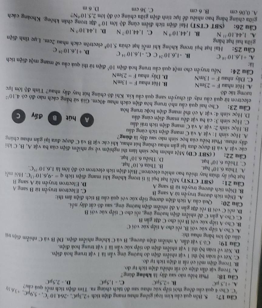 Bồn quả cầu kim loại giống nhau mang điện tích +2,3mu C,-264,10^(-7)C,-5.9mu C,+3.6.10
C . Cho 4 quả cầu đồng thời tiếp xúc nhau sau đó tách chúng ra. Tìm điện tích mỗi quá cầu?
A. ÷1,5 µC B. +2,5µC C. - 1,5µC D. - 2.5µC
Câu 18: Phát biểu nào sau đây là không đủng?
A. Trong vật dẫn điện có rất nhiều điện tích tự do.
B. Trong điện môi cô rất ít điện tích tự do.
C. Xét về toàn bộ thì 1 vật nhiễm điện do hướng ứng vẫn là 1 vật trung hoà điện.
D. Xét về toàn bộ thì 1 vật nhiễm điện do tiếp xúc vẫn là 1 vật trung hoá điện.
Câu 19: Có 3 vật dân, A nhiễm điện dương, B và C không nhiễm điện. Để B và C nhiễm điện trái
đầu độ lớn bằng nhau thì:
A. Cho A tiếp xúc với B, rồi cho A tiếp xúc với C
B. Cho A tiếp xúc với B rồi cho C đặt gần B
C. Cho A gần C để nhiễm điện hưởng ứng, rồi cho C tiếp xúc với B
D. nổi C với B rồi đặt gần A để nhiễm điện hưởng ủng, sau đó cất dây nổi.
Câu 20: Quả cầu A tích điện dương tiếp xúc với quả cầu B tích điện âm thì:
A. Điện tích dương truyền từ A sang B C. Electron truyền từ B sang A
B. Điện tích dương truyền từ B sang A D. Electron truyền từ A sang B
Câu 21: (SBT CTST) Mỗi hạt bụi lì tỉ trong không khí mang điện tích q=-9,6,10^(-13)C. Hỏi mỗi
hạt bụi ấy thừa hay thiểu bao nhiều electron? Biết điện tích electron có độ lớn là 1.6.10^(-19)C.
A. Thừa 6.10^6 hạt. B. Thừa 6. 10^5 hạt.
C. Thiểu 6. 10° hạt. D. Thiếu 6. 10^5 hạt.
Câu 22: ( (SBT CD) Một nhóm học sinh làm thí nghiệm về sự nhiễm điện của ba vật A, B. C khi
các vật A và B được đưa lại gần nhau chúng hút nhau, khi các vật B và C được đưa lại gần nhau chúng
đây nhau. Phát biểu của học sinh nào sau đây là đủng?
A. Học sinh 1: vật A và C mang điện tích cùng đấu
B. Học sinh 2: vật A và C mang điện tích trái dầu A hút B
C. Học sinh 3: cá ba vật đều mang điện cùng đầu đấy C
D. Học sinh 4: vật A có thể mang điện hoặc trung hòa
Câu 23: Cho hai quả cầu nhỏ trung hòa điện cách nhau 40cm. Giả sử bằng cách nào đó có 4.10^(12)
electron từ quả cầu này di chuyển sang quả cầu kia. Khi đó chúng hút hay đầy nhau? Tính độ lớn lực
tương tác đó
A. Hút nhau F=23mN B. Hút nhau F=13mN
C. Đầy nhau F=13mN D. Đầy nhau F=23mN
Câu 24: Nếu truyền cho một quả cầu trung hoà điện 10^5 điện tử thì quả cầu sẽ mang một điện tích
là:
A. +1,6,10^(-14)C B. -1.6.10^(-24)C C. -1.6.10^(-14)C D. +1,6.10^(-24)C
Câu 25: Hai hạt bụi trong không khí mỗi hạt chứa 5.10^8 electrôn cách nhau 2cm. Lực tĩnh điện
giữa hai hạt bằng
A. 1,44.10^(-11)N B. 1,44.10^(-9)N C. 1,44.10^(-7)N D. 1,44.10^(-5)N
Câu 26: (SBT CTST) Hại điện tích điểm cùng độ lớn 10^(-9)
giữa chúng bằng bao nhiều để lực tính điện giữa chủng có độ lớn đặt trong chân không. Khoảng cách
2,5.10^(-6)N
A. 0,06 cm B. 6 cm C. 36 cm D. 6 m