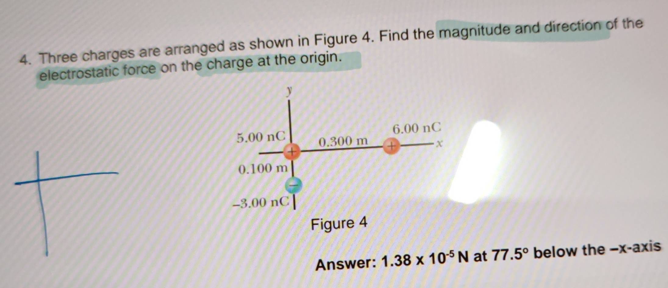 Three charges are arranged as shown in Figure 4. Find the magnitude and direction of the 
electrostatic force on the charge at the origin.
y
6.00 nC
5.00 nC 0.300 m
x
0.100 m
−3.00 nC
Figure 4 
Answer: 1.38* 10^(-5)N at 77.5° below the −x -axis