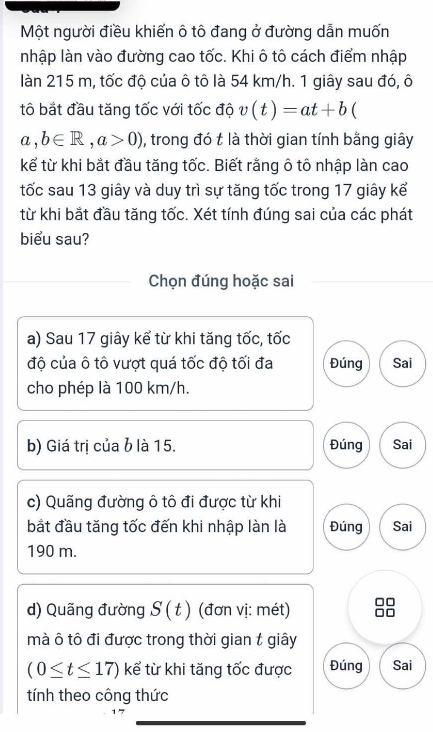 Một người điều khiển ô tô đang ở đường dẫn muốn
nhập làn vào đường cao tốc. Khi ô tô cách điểm nhập
làn 215 m, tốc độ của ô tô là 54 km/h. 1 giây sau đó, ô
tô bắt đầu tăng tốc với tốc độ v(t)=at+b (
a,b∈ R, a>0) , trong đó t là thời gian tính bằng giây
kể từ khi bắt đầu tăng tốc. Biết rằng ô tô nhập làn cao
tốc sau 13 giây và duy trì sự tăng tốc trong 17 giây kể
từ khi bắt đầu tăng tốc. Xét tính đúng sai của các phát
biểu sau?
Chọn đúng hoặc sai
a) Sau 17 giây kể từ khi tăng tốc, tốc
độ của ô tô vượt quá tốc độ tối đa Đúng Sai
cho phép là 100 km/h.
b) Giá trị của b là 15. Đúng Sai
c) Quãng đường ô tô đi được từ khi
bắt đầu tăng tốc đến khi nhập làn là Đúng Sai
190 m.
d) Quãng đường S(t) (đơn vị: mét)
mà ô tô đi được trong thời gian t giây
(0≤ t≤ 17) kể từ khi tăng tốc được Đúng Sai
tính theo công thức
7