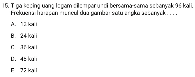 Tiga keping uang logam dilempar undi bersama-sama sebanyak 96 kali.
Frekuensi harapan muncul dua gambar satu angka sebanyak . . . .
A. 12 kali
B. 24 kali
C. 36 kali
D. 48 kali
E. 72 kali