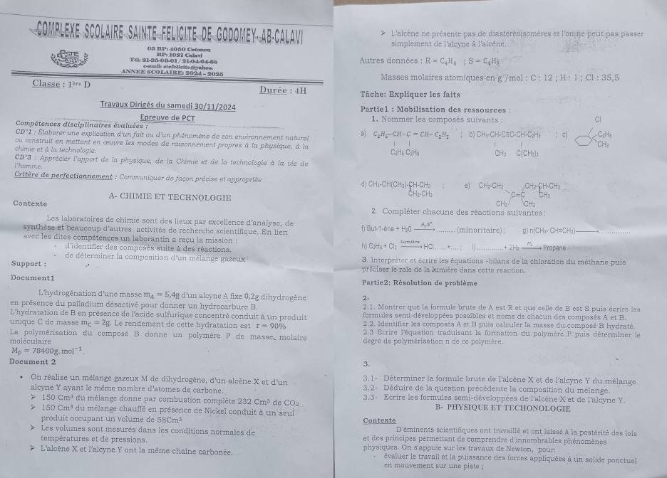 INTE FÉLICITE DE GODOMEY· AB·CALAVi L'alcène ne présente pas de diastéréoisomères et l'on ne peut pas passer
simplement de l'alcyne à l'alcène
08 BP': 4050 Cotanm
Autres données : R=C_4H_6;S=C_4H_8
T6 21-35-08-01 /21-04 51-08 emath stefelieite rymhoo.
ANNEE SCO LATRE: 2024 - 2025  Masses molaires atomiques en g /mol :( C:12;H:1;C]:35,5
Classe :1^(eD) Durée : 4H   Tâche: Expliquer les faits
Travaux Dirigés du samedi 30/11/2024 Partie1 : Mobilisation des ressources :
Epreuve de PCT  1. Nommer les composés suivants :
Compétences disciplinaires évaluées ;
Cl
e12° *1 : Élaborer une explication d'un fait ou d'un phénomène de son environnement naturel a C_2H_5-CH-C=CH-C_2H_1; b) CH_3-CH-Cequiv C· CH-C_2H; c)
ou construit en mettant en œuvre les modes de raisonnement propres à la physique, à la CH₃
chimie et à la technologie.
C: H/ C=H 2H_2 C(CH_2)_3
CD*3 : Apprécier l'apport de la physique, de la Chimie et de la technologie à la vie de
lhomme.
Critère de perfectionnement : Communiquer de façon précise et appropriée d) CH_3-CH(CH_3)-CH-CH_3 CH_2-CH_2 C=C^(CH_2)· CH· CH_2CH_3
H_2OH_2
A- CHIMIE ET TECHNOLOGIE CH· ∈t CH
Contexte  2. Compléter chacune des réactions suivantes :
Les laboratoires de chimie sont des lieux par excellence d'analyse, de D But-1-the+H_2Oxrightarrow H_2Oto
synthèse et beaucoup d'autres activités de recherche scientifique. En lien _(minoritaire) g) n(CH_3· CH=CH_3) __
avec les dites compétences un laborantin a reçu la mission : C_2H_4+Cl_2xrightarrow sin xH)................ _ +2H_2_ n_2 Propane
d'identifier des composés suite à des réactions,
h
de déterminer la composition d'un mélange gazeux  3. Interprèter et écrire les équations -bilans de la chloration du méthane puis
Support : préciser le role de la Mimière dans cette reaction
Document1  Partie2: Résolution de problème
L'hydrogénation d'une masse m_A=5,4g d'un alcyne A fixe 0,2g dihydrogène 2-
en présence du palladium désactivé pour donner un hydrocarbure B. 2.1. Montrer que la formule brute de A est R et que celle de B est S puis écrire les
L'hydratation de B en présence de l'acide sulfurique concentré conduit à un produit formules semi-développées possibles et noms de chacun des composés A et B.
unique C de masse m_C=2g. Le rendement de cette hydratation est r=90% 2.2. Identifier les composés A et B puis calculer la masse du composé 8 hydraté.
La polymérisation du composé B donne un polymère P de masse molaire  2.3 Ecrire l'équation traduisant la formation du polymère P puis déterminer le
moléculaire degré de polymérisation n de ce polymère.
M_p=78400g.mol^(-1)
Document 2
3.
On réalise un mélange gazeux M de dihydrogène, d'un alcène X et d'un 3.1- Déterminer la formule brute de l'alcène X et de l'alcyne Y du mélange
alcyne Y ayant le même nombre d'atomes de carbone. 3,2- Déduire de la question précédente la composition du mélange.
> 150cm^3 du mélange donne par combustion complète 232Cm^3 de CO_2 3.3- Ecrire les formules semi-développées de l'alcène X et de l'alcyne Y
B- PHYSIQUE ET TECHONOLOGIE
150Cm^3 du mélange chauffé en présence de Nickel conduit à un seul
produit occupant un volume de 58Cm^3 Contexte
Les volumes sont mesurés dans les conditions normales de D'éminents scientifiques ont travaillé et ont laissé à la postérité des lois
températures et de pressions et des principes permettant de comprendre d'innombrables phénomènes
L'alcène X et l'alcyne Y ont la même chaîne carbonée. physiques. On s'appuie sur les travaux de Newton, pour:
évaluer le travail et la puissance des forces appliquées à un solide ponctuel
en mouvement sur une piste ;