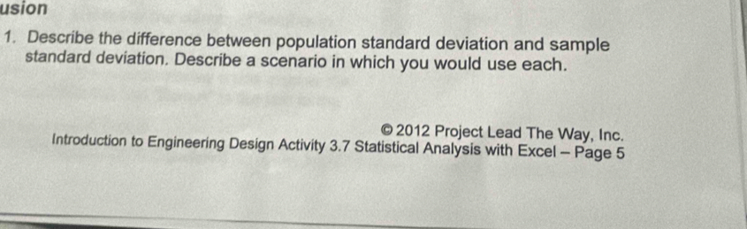 usion 
1. Describe the difference between population standard deviation and sample 
standard deviation. Describe a scenario in which you would use each. 
© 2012 Project Lead The Way, Inc. 
Introduction to Engineering Design Activity 3.7 Statistical Analysis with Excel - Page 5