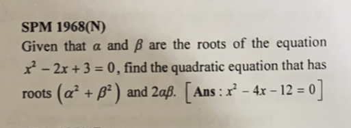 SPM 1968(N) 
Given that α and β are the roots of the equation
x^2-2x+3=0 , find the quadratic equation that has 
roots (alpha^2+beta^2) and 2alpha beta .[A An s : x^2-4x-12=0]