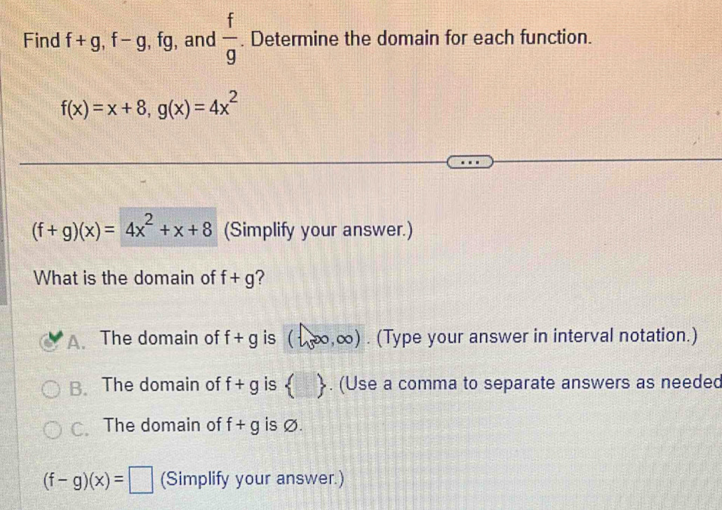 Find f+g, f-g, fg , and  f/g . Determine the domain for each function.
f(x)=x+8, g(x)=4x^2
(f+g)(x)=4x^2+x+8 (Simplify your answer.)
What is the domain of f+g ?
A. The domain of f+g is (1,∈fty ,∈fty ). (Type your answer in interval notation.)
B. The domain of f+g is  . (Use a comma to separate answers as needed
C. The domain of f+g is Ø.
(f-g)(x)=□ (Simplify your answer.)