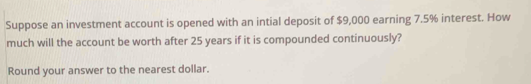 Suppose an investment account is opened with an intial deposit of $9,000 earning 7.5% interest. How 
much will the account be worth after 25 years if it is compounded continuously? 
Round your answer to the nearest dollar.