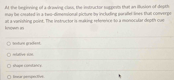 At the beginning of a drawing class, the instructor suggests that an illusion of depth
may be created in a two-dimensional picture by including parallel lines that converge
at a vanishing point. The instructor is making reference to a monocular depth cue
known as
texture gradient.
relative size.
shape constancy.
linear perspective.