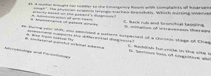 A mother brought her toddler to the Emergency Room with complaints of hoarsen
cough". The physician suspects laryngo-tracheo-bronchitis. Which nursing interver
priority based on the patient's diagnosis?
A. Administration of anti-toxin C. Back rub and bronchial tapping
B. Maintenance of patent airway D. Initiation of intravenous therapy
46. During your shift, you admitted a patient suspected of a chronic stage of Chag assessment supports the differential diagnosis?
A. Bite from tsetse fly
8. Unilateral painful orbital edema C. Reddish furuncle in the site o
Microblology and Parasitology
D. Serious loss of cognitive abi