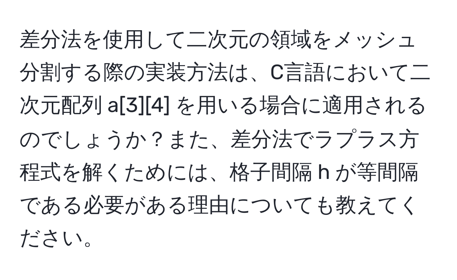 差分法を使用して二次元の領域をメッシュ分割する際の実装方法は、C言語において二次元配列 a[3][4] を用いる場合に適用されるのでしょうか？また、差分法でラプラス方程式を解くためには、格子間隔 h が等間隔である必要がある理由についても教えてください。