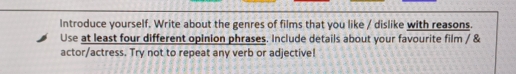 Introduce yourself. Write about the genres of films that you like / dislike with reasons. 
Use at least four different opinion phrases. Include details about your favourite film / & 
actor/actress. Try not to repeat any verb or adjective!