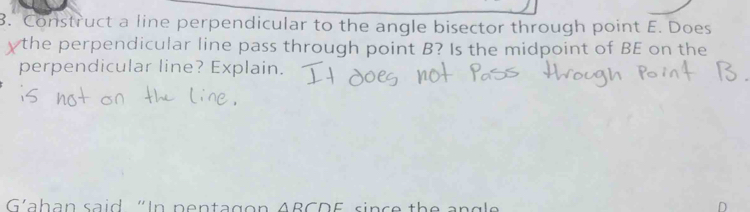 Construct a line perpendicular to the angle bisector through point E. Does 
ythe perpendicular line pass through point B? Is the midpoint of BE on the 
perpendicular line? Explain. 
G'ahan said "In pentag o △ RCDE si n e t e a n g e
D