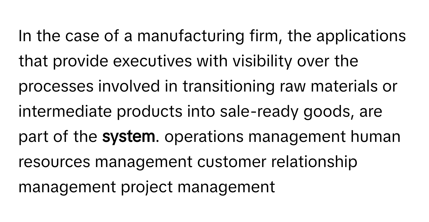 In the case of a manufacturing firm, the applications that provide executives with visibility over the processes involved in transitioning raw materials or intermediate products into sale-ready goods, are part of the **system**. operations management human resources management customer relationship management project management