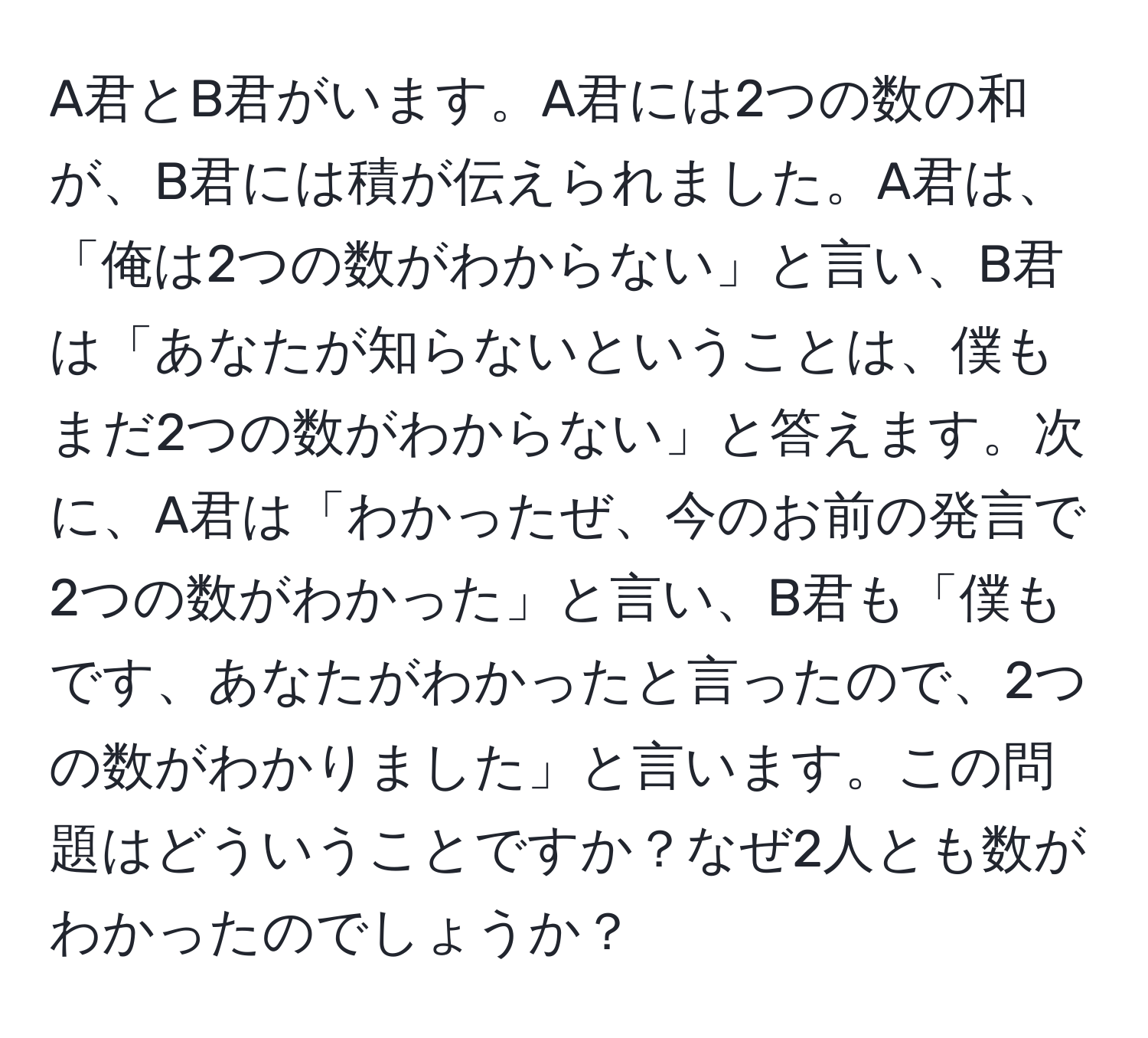 A君とB君がいます。A君には2つの数の和が、B君には積が伝えられました。A君は、「俺は2つの数がわからない」と言い、B君は「あなたが知らないということは、僕もまだ2つの数がわからない」と答えます。次に、A君は「わかったぜ、今のお前の発言で2つの数がわかった」と言い、B君も「僕もです、あなたがわかったと言ったので、2つの数がわかりました」と言います。この問題はどういうことですか？なぜ2人とも数がわかったのでしょうか？