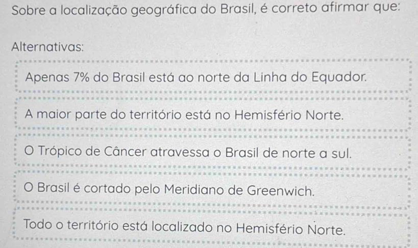 Sobre a localização geográfica do Brasil, é correto afirmar que:
Alternativas:
Apenas 7% do Brasil está ao norte da Linha do Equador.
A maior parte do território está no Hemisfério Norte.
Trópico de Câncer atravessa o Brasil de norte a sul.
0 Brasil é cortado pelo Meridiano de Greenwich.
Todo o território está localizado no Hemisfério Norte.