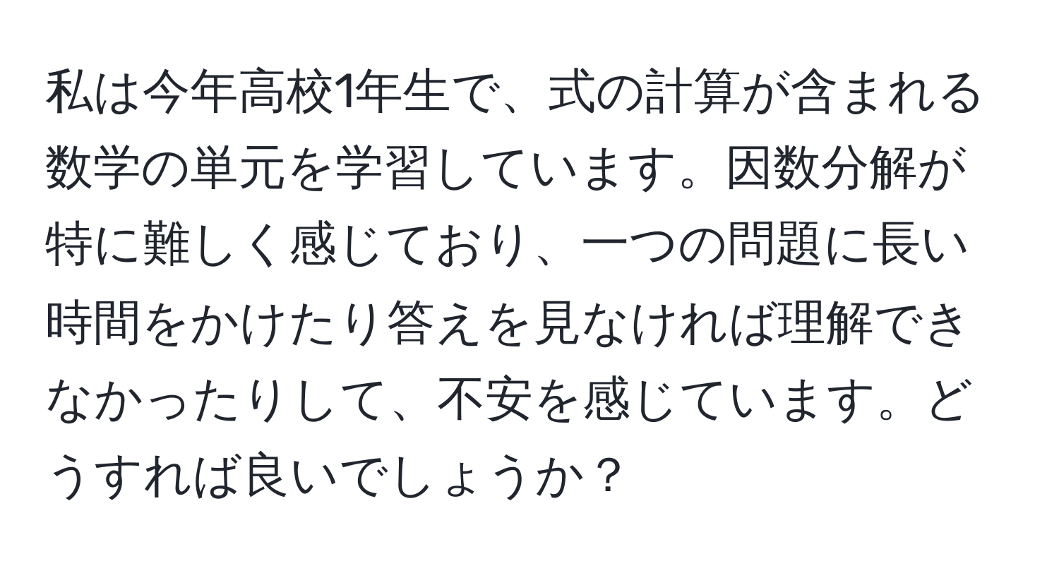 私は今年高校1年生で、式の計算が含まれる数学の単元を学習しています。因数分解が特に難しく感じており、一つの問題に長い時間をかけたり答えを見なければ理解できなかったりして、不安を感じています。どうすれば良いでしょうか？