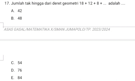 Jumlah tak hingga dari deret geometri 18+12+8+... adalah ....
A. 42
B. 48
ASAS GASAL/MATEMATIKA X/SMAN JUMAPOLO/TP. 2023/2024
C. 54
D. 76
E. 84